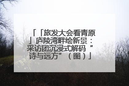 「旅发大会看青原」庐陵湾畔绘新景：采访团沉浸式解码“诗与远方”（图）