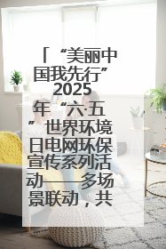 “美丽中国我先行” 2025年“六·五”世界环境日电网环保宣传系列活动——多场景联动，共筑生态发展新图景