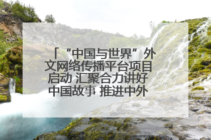 “中国与世界”外文网络传播平台项目启动 汇聚合力讲好中国故事 推进中外文明交流互鉴