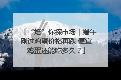 “培”你探市场｜端午刚过鸡蛋价格再跌 便宜鸡蛋还能吃多久？