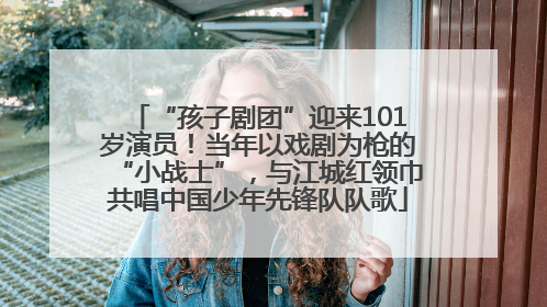 “孩子剧团”迎来101岁演员！当年以戏剧为枪的“小战士”，与江城红领巾共唱中国少年先锋队队歌