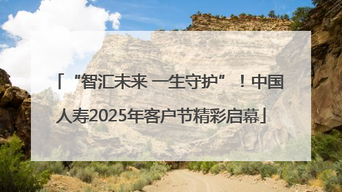 “智汇未来 一生守护”！中国人寿2025年客户节精彩启幕