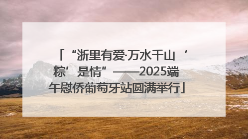 “浙里有爱·万水千山‘粽’是情”——2025端午慰侨葡萄牙站圆满举行