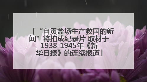 “自贡盐场生产救国的新闻”将拍成纪录片 取材于1938-1945年《新华日报》的连续报道