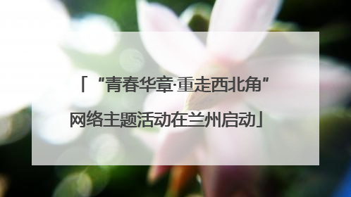 “青春华章·重走西北角”网络主题活动在兰州启动