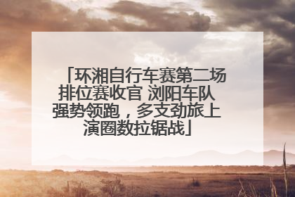 环湘自行车赛第二场排位赛收官 浏阳车队强势领跑，多支劲旅上演圈数拉锯战
