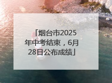 烟台市2025年中考结束，6月28日公布成绩