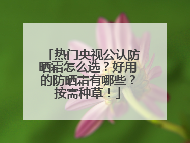 热门央视公认防晒霜怎么选？好用的防晒霜有哪些？按需种草！