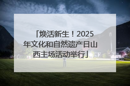 焕活新生！2025年文化和自然遗产日山西主场活动举行