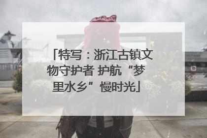 特写：浙江古镇文物守护者 护航“梦里水乡”慢时光