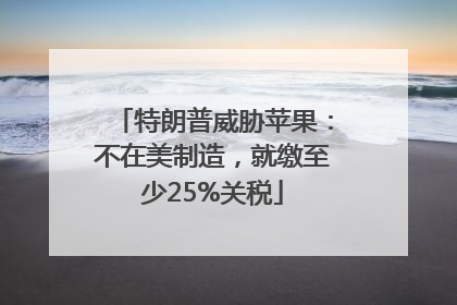 特朗普威胁苹果：不在美制造，就缴至少25%关税