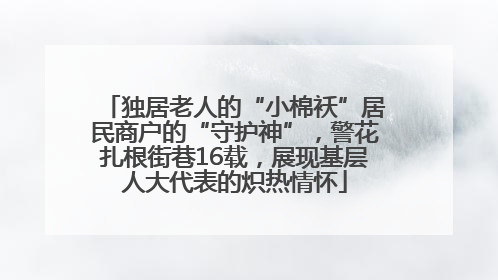 独居老人的“小棉袄”居民商户的“守护神”，警花扎根街巷16载，展现基层人大代表的炽热情怀