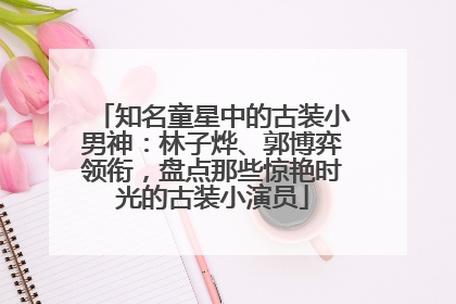 知名童星中的古装小男神：林子烨、郭博弈领衔，盘点那些惊艳时光的古装小演员