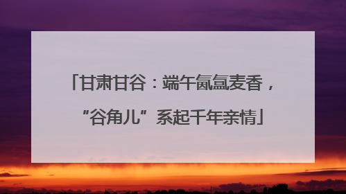甘肃甘谷：端午氤氲麦香，“谷角儿”系起千年亲情