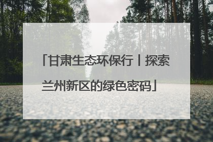 甘肃生态环保行丨探索兰州新区的绿色密码
