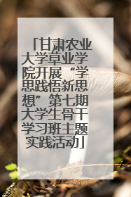 甘肃农业大学草业学院开展“学思践悟新思想”第七期大学生骨干学习班主题实践活动