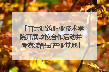 甘肃建筑职业技术学院开展政校合作活动并考察装配式产业基地