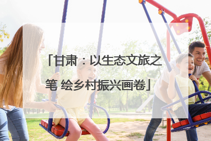 甘肃：以生态文旅之笔 绘乡村振兴画卷