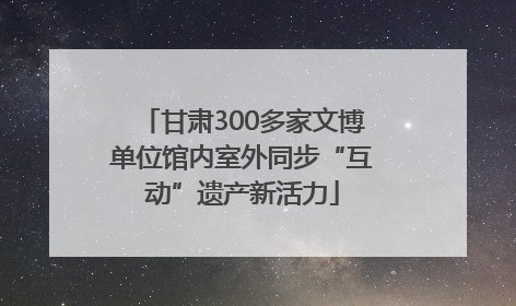 甘肃300多家文博单位馆内室外同步“互动”遗产新活力