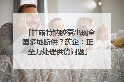 甘露特钠胶囊出现全国多地断供？药企：正全力处理供货问题