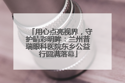 用心点亮视界，守护睛彩明眸：兰州普瑞眼科医院东乡公益行圆满落幕