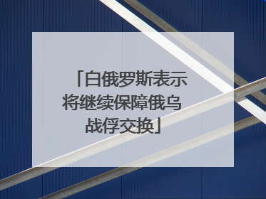 白俄罗斯表示将继续保障俄乌战俘交换