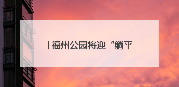 福州公园将迎“躺平”升级 首批11张“躺平椅”年内将试点