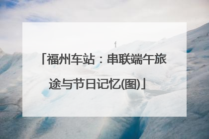 福州车站：串联端午旅途与节日记忆(图)