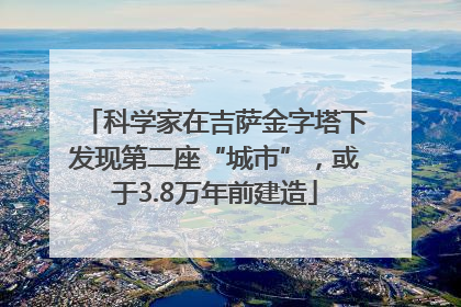 科学家在吉萨金字塔下发现第二座“城市”，或于3.8万年前建造