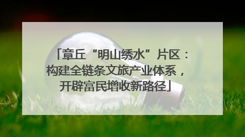 章丘“明山绣水”片区：构建全链条文旅产业体系，开辟富民增收新路径