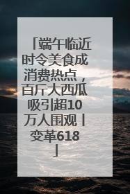 端午临近时令美食成消费热点，百斤大西瓜吸引超10万人围观丨变革618
