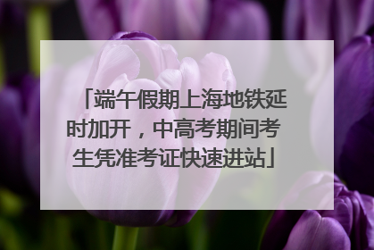 端午假期上海地铁延时加开，中高考期间考生凭准考证快速进站