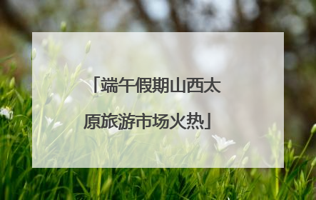 端午假期山西太原旅游市场火热