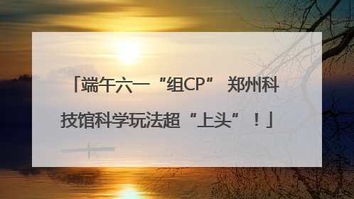 端午六一“组CP” 郑州科技馆科学玩法超“上头”！