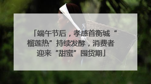 端午节后，孝感首衡城“榴莲热”持续发酵，消费者迎来“甜蜜”囤货期