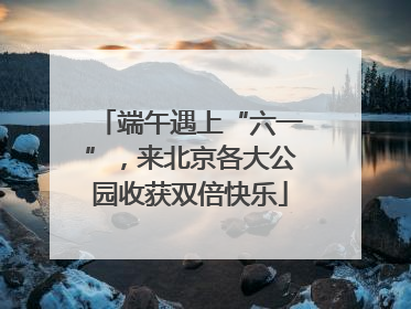 端午遇上“六一”，来北京各大公园收获双倍快乐