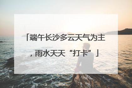 端午长沙多云天气为主，雨水天天“打卡”