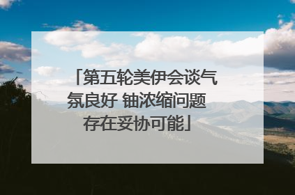 第五轮美伊会谈气氛良好 铀浓缩问题存在妥协可能