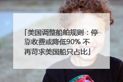 美国调整船舶规则：停靠收费或降低90% 不再苛求美国船只占比