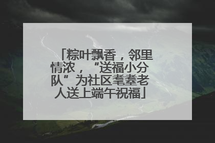 粽叶飘香，邻里情浓，“送福小分队”为社区耄耋老人送上端午祝福
