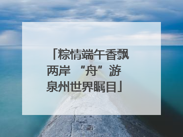 粽情端午香飘两岸 “舟”游泉州世界瞩目