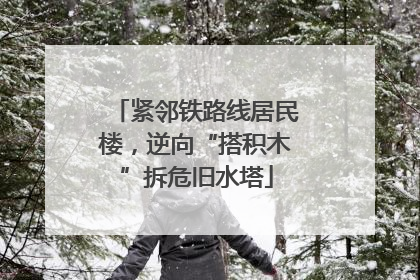 紧邻铁路线居民楼，逆向“搭积木”拆危旧水塔