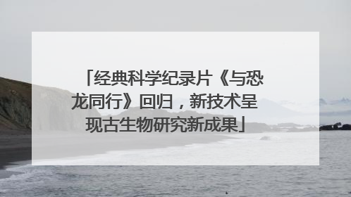经典科学纪录片《与恐龙同行》回归，新技术呈现古生物研究新成果