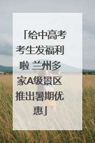 给中高考考生发福利啦 兰州多家A级景区推出暑期优惠