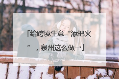 给跨境生意“添把火”，泉州这么做→