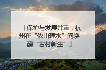 保护与发展并重，杭州在“依山理水”间唤醒“古村新生”