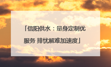 信阳供水：量身定制优服务 排忧解难加速度