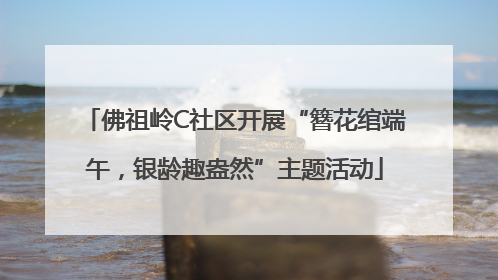 佛祖岭C社区开展“簪花绾端午，银龄趣盎然”主题活动