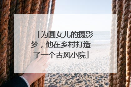 为圆女儿的摄影梦，他在乡村打造了一个古风小院