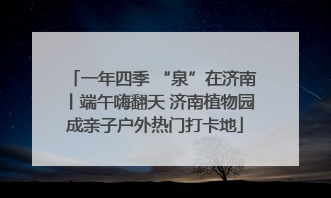 一年四季 “泉”在济南丨端午嗨翻天 济南植物园成亲子户外热门打卡地